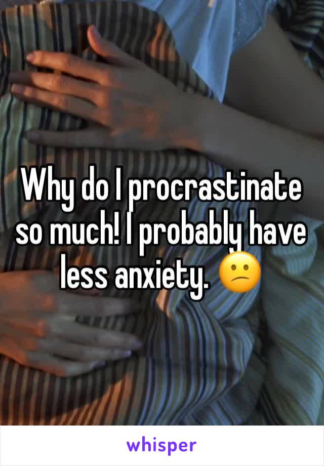 Why do I procrastinate so much! I probably have less anxiety. 😕