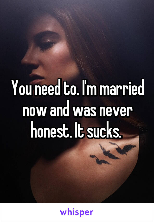 You need to. I'm married now and was never honest. It sucks. 