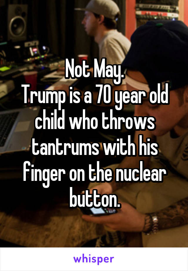 Not May.
Trump is a 70 year old child who throws tantrums with his finger on the nuclear button.