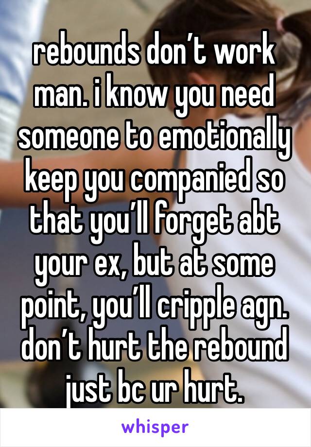 rebounds don’t work man. i know you need someone to emotionally keep you companied so that you’ll forget abt your ex, but at some point, you’ll cripple agn. don’t hurt the rebound just bc ur hurt.