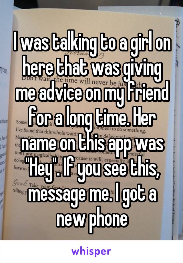 I was talking to a girl on here that was giving me advice on my friend for a long time. Her name on this app was "Hey". If you see this, message me. I got a new phone