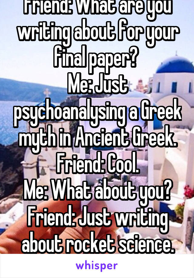Friend: What are you writing about for your final paper? 
Me: Just psychoanalysing a Greek myth in Ancient Greek. Friend: Cool.
Me: What about you?
Friend: Just writing about rocket science.
Me: Cool.