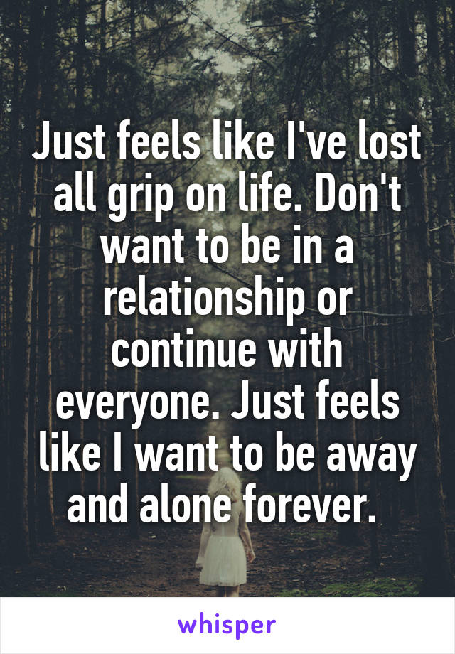 Just feels like I've lost all grip on life. Don't want to be in a relationship or continue with everyone. Just feels like I want to be away and alone forever. 