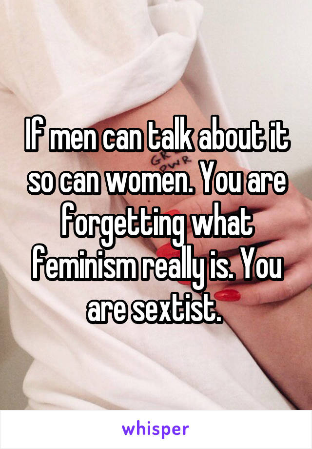 If men can talk about it so can women. You are forgetting what feminism really is. You are sextist. 