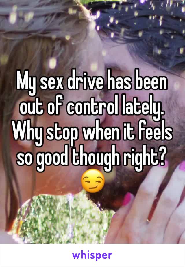 My sex drive has been out of control lately. Why stop when it feels so good though right? 😏