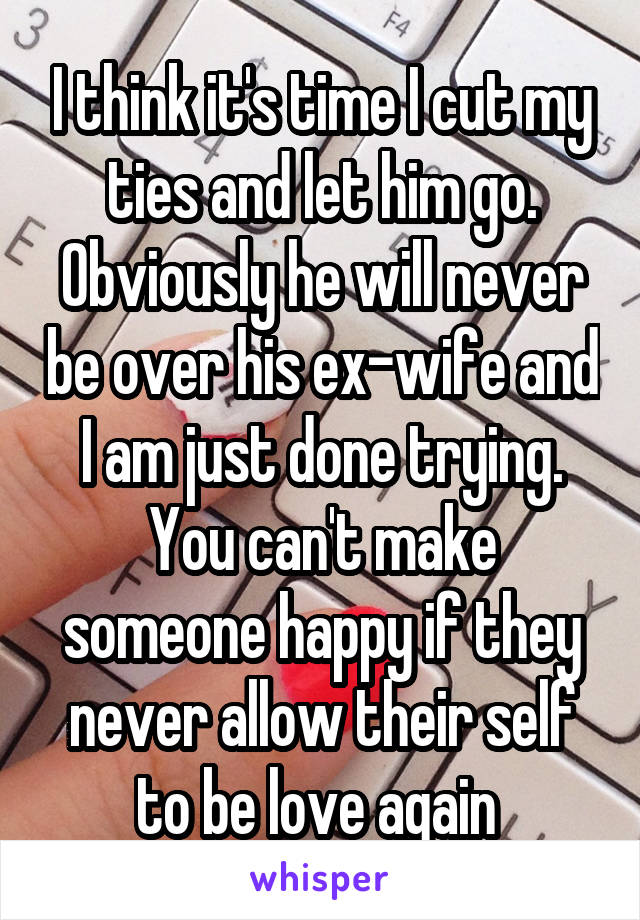 I think it's time I cut my ties and let him go. Obviously he will never be over his ex-wife and I am just done trying. You can't make someone happy if they never allow their self to be love again 