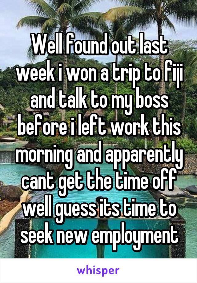 Well found out last week i won a trip to fiji and talk to my boss before i left work this morning and apparently cant get the time off well guess its time to seek new employment