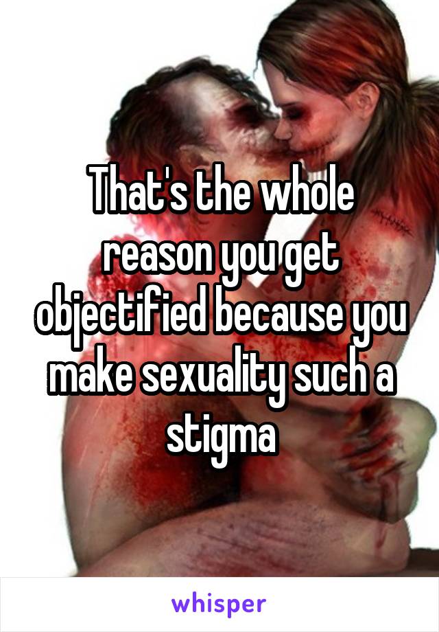 That's the whole reason you get objectified because you make sexuality such a stigma