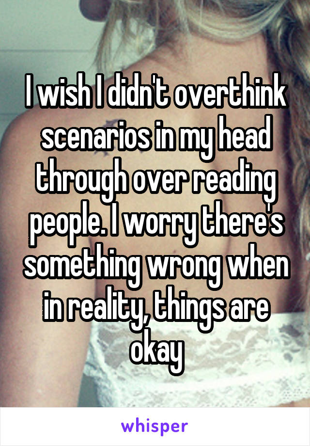 I wish I didn't overthink scenarios in my head through over reading people. I worry there's something wrong when in reality, things are okay