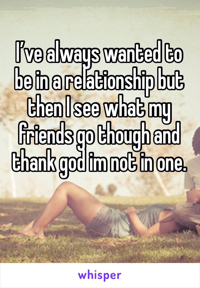 I’ve always wanted to be in a relationship but then I see what my friends go though and thank god im not in one.