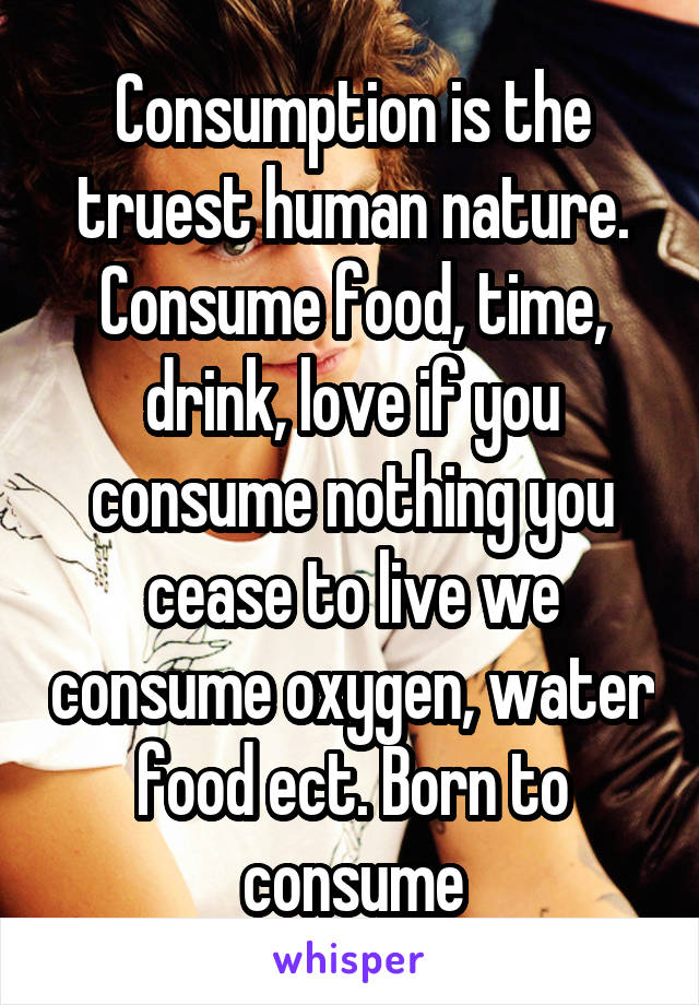 Consumption is the truest human nature. Consume food, time, drink, love if you consume nothing you cease to live we consume oxygen, water food ect. Born to consume