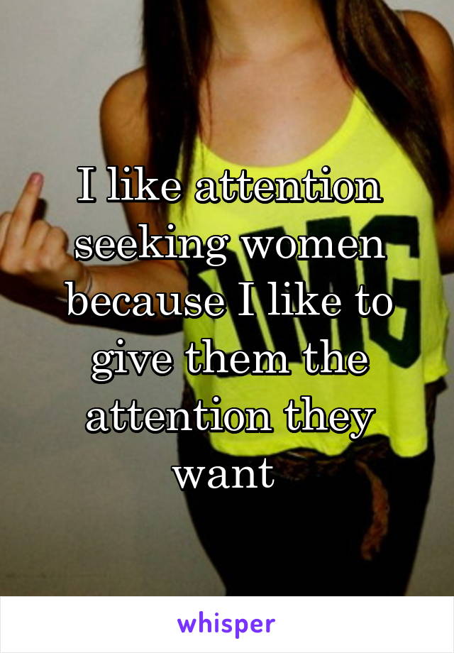 I like attention seeking women because I like to give them the attention they want 