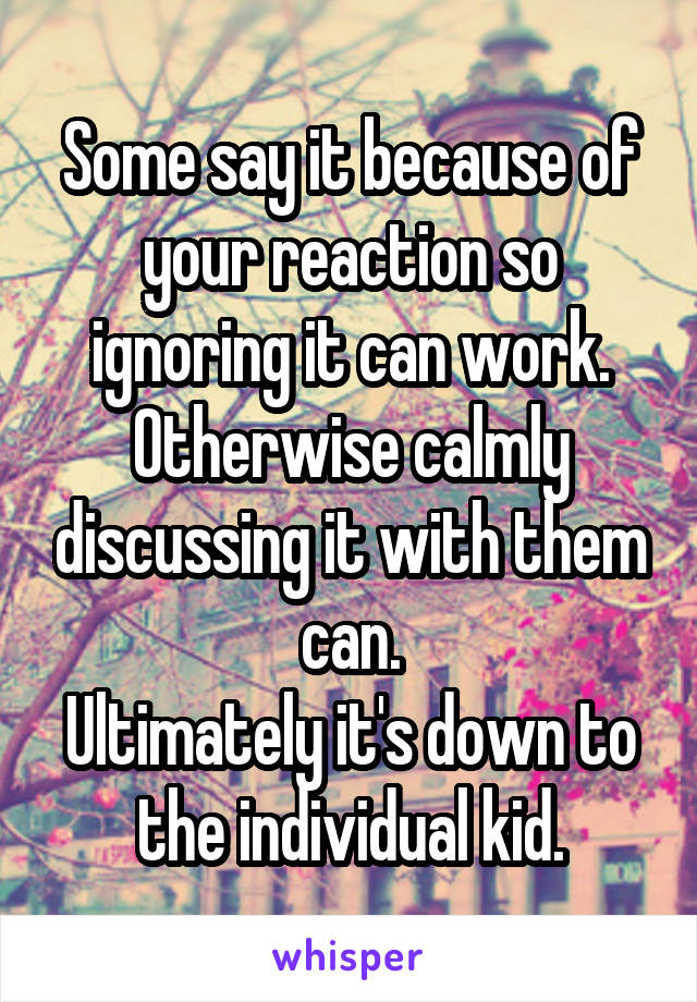 Some say it because of your reaction so ignoring it can work.
Otherwise calmly discussing it with them can.
Ultimately it's down to the individual kid.