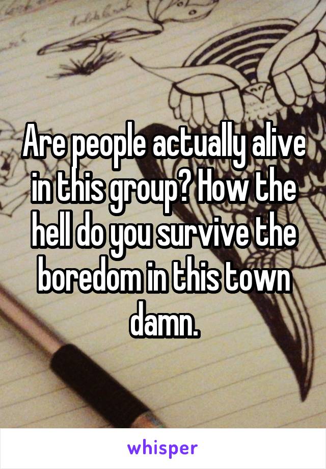 Are people actually alive in this group? How the hell do you survive the boredom in this town damn.