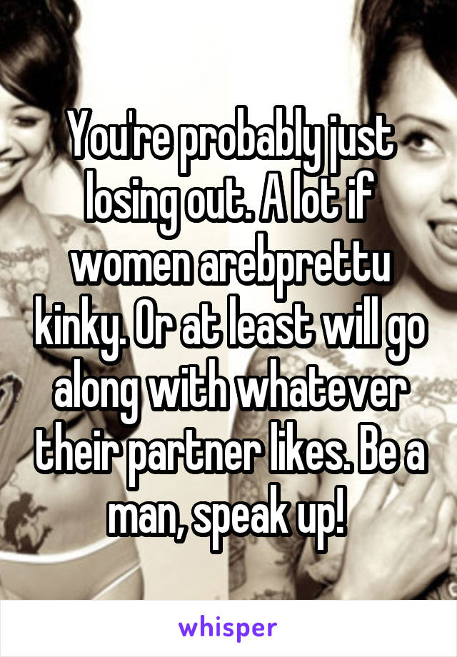 You're probably just losing out. A lot if women arebprettu kinky. Or at least will go along with whatever their partner likes. Be a man, speak up! 