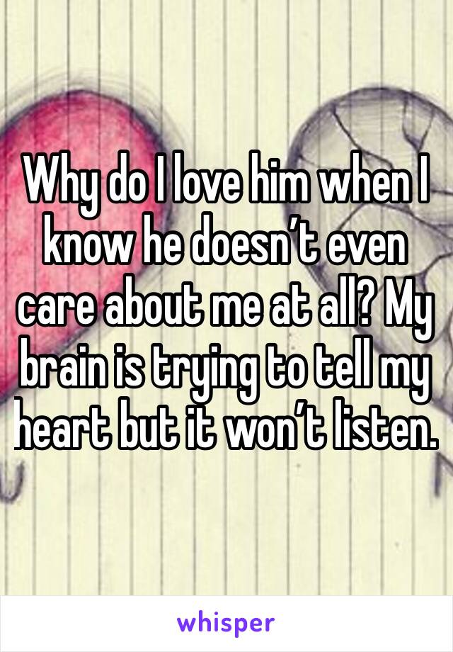 Why do I love him when I know he doesn’t even care about me at all? My brain is trying to tell my heart but it won’t listen. 