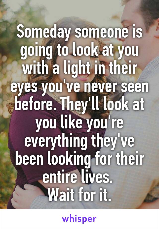 Someday someone is going to look at you with a light in their eyes you've never seen before. They'll look at you like you're everything they've been looking for their entire lives. 
Wait for it.