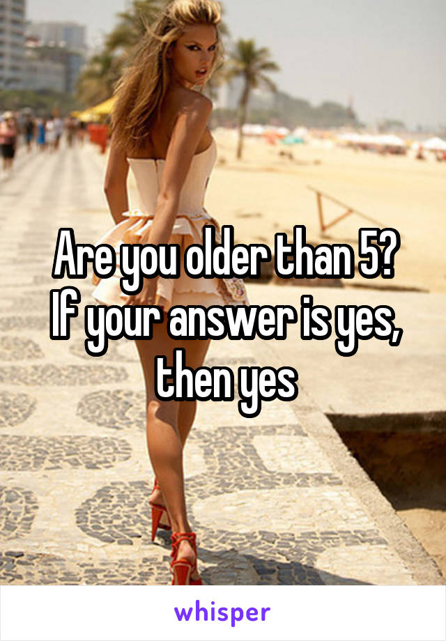 Are you older than 5?
If your answer is yes, then yes
