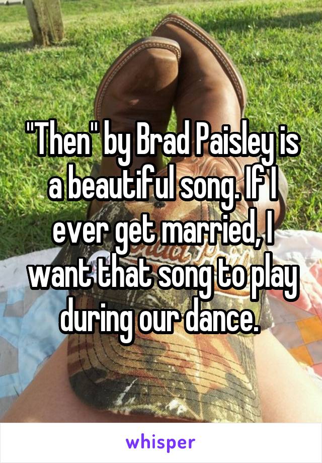 "Then" by Brad Paisley is a beautiful song. If I ever get married, I want that song to play during our dance. 
