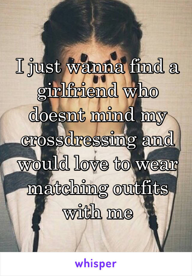 I just wanna find a girlfriend who doesnt mind my crossdressing and would love to wear matching outfits with me