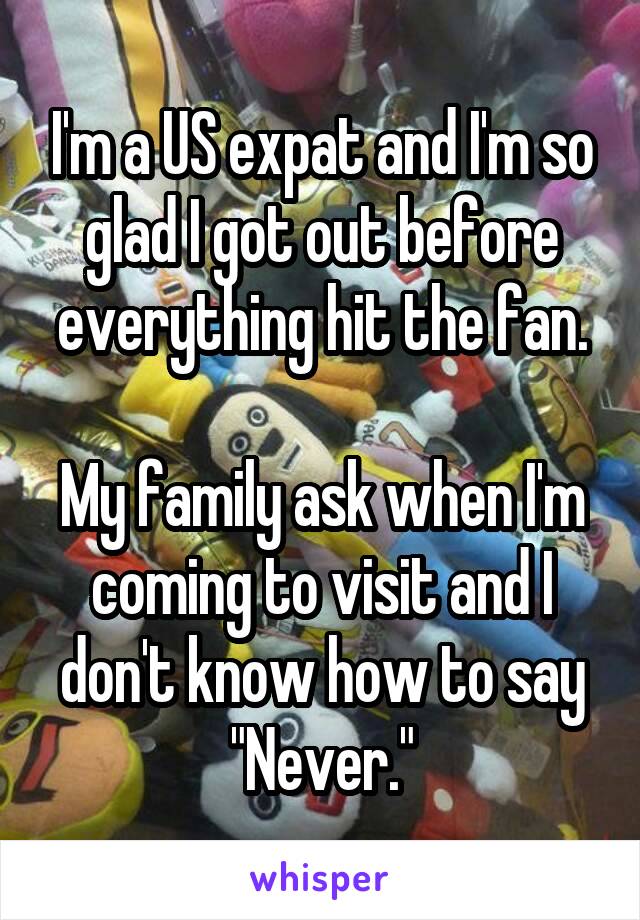 I'm a US expat and I'm so glad I got out before everything hit the fan.

My family ask when I'm coming to visit and I don't know how to say "Never."