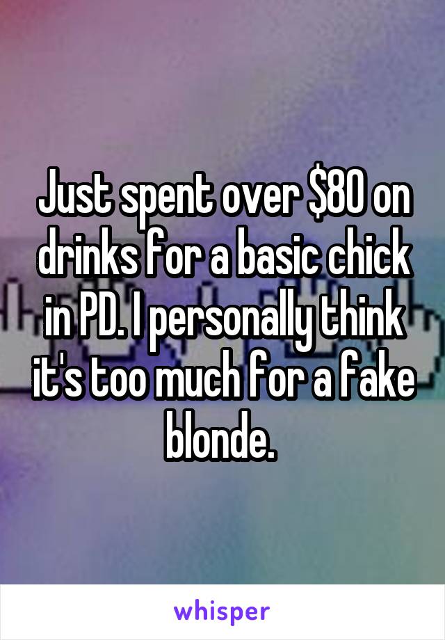 Just spent over $80 on drinks for a basic chick in PD. I personally think it's too much for a fake blonde. 