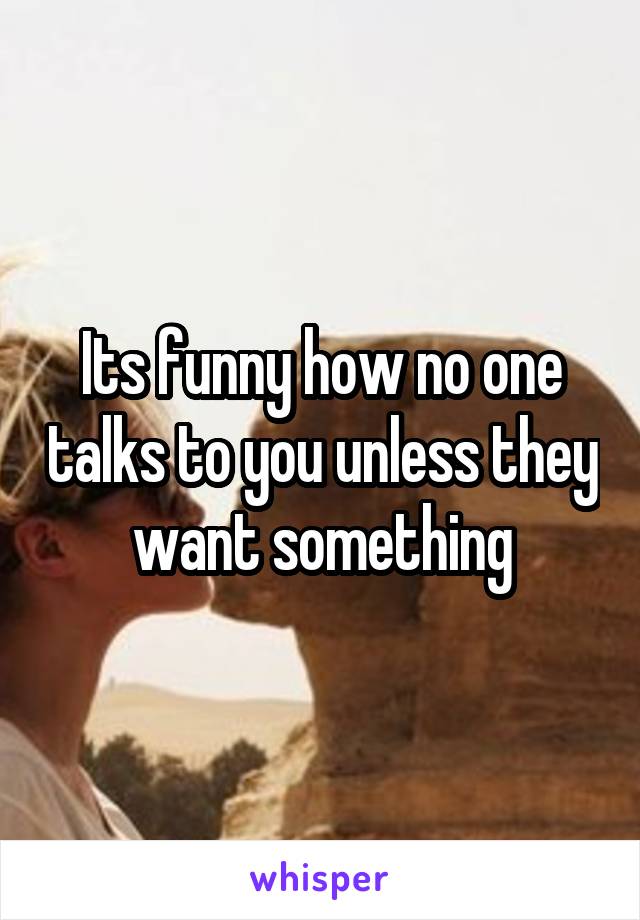 Its funny how no one talks to you unless they want something