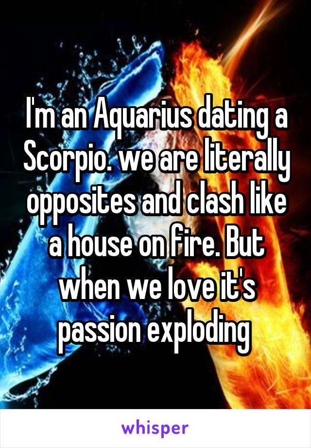 I'm an Aquarius dating a Scorpio. we are literally opposites and clash like a house on fire. But when we love it's passion exploding 