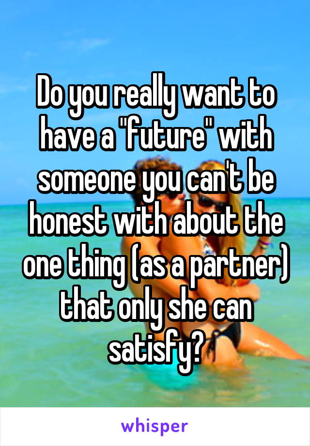 Do you really want to have a "future" with someone you can't be honest with about the one thing (as a partner) that only she can satisfy?