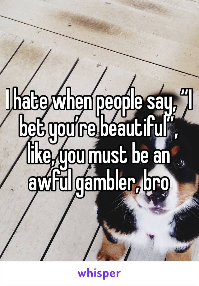 I hate when people say, “I bet you’re beautiful”, like, you must be an awful gambler, bro