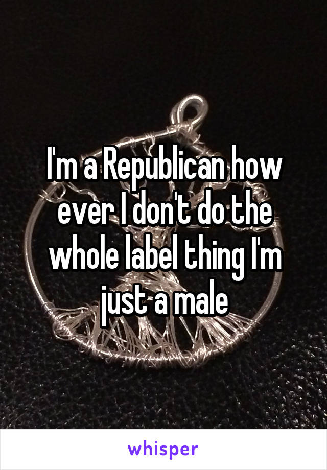 I'm a Republican how ever I don't do the whole label thing I'm just a male