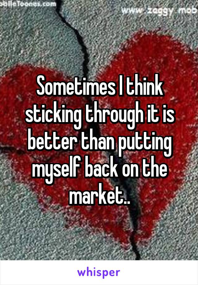 Sometimes I think sticking through it is better than putting myself back on the market..