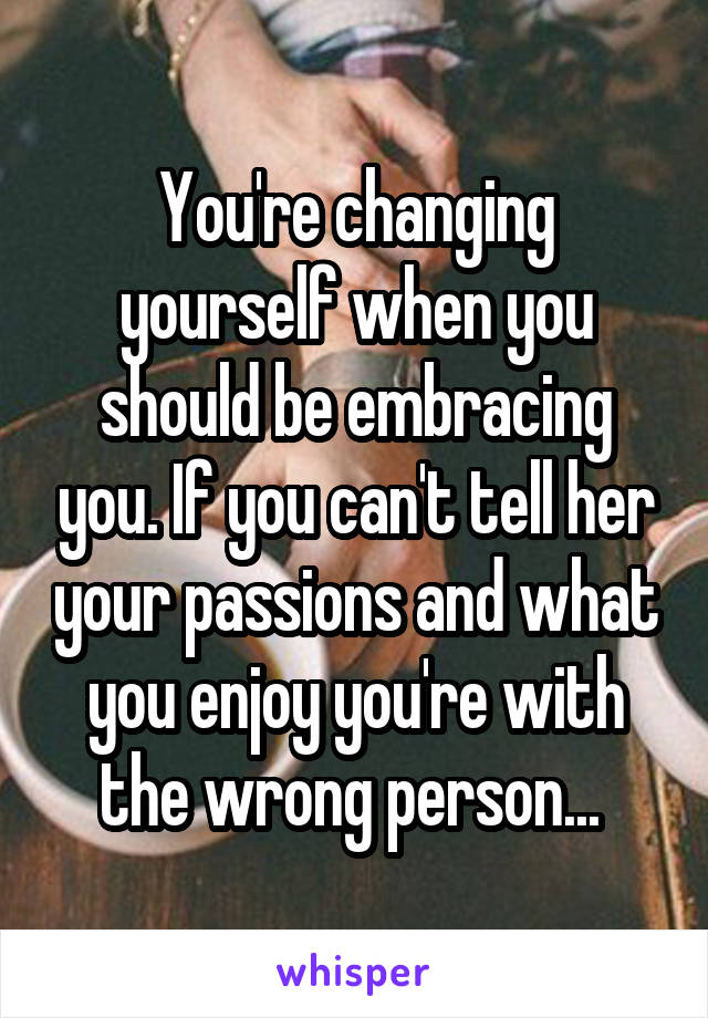 You're changing yourself when you should be embracing you. If you can't tell her your passions and what you enjoy you're with the wrong person... 