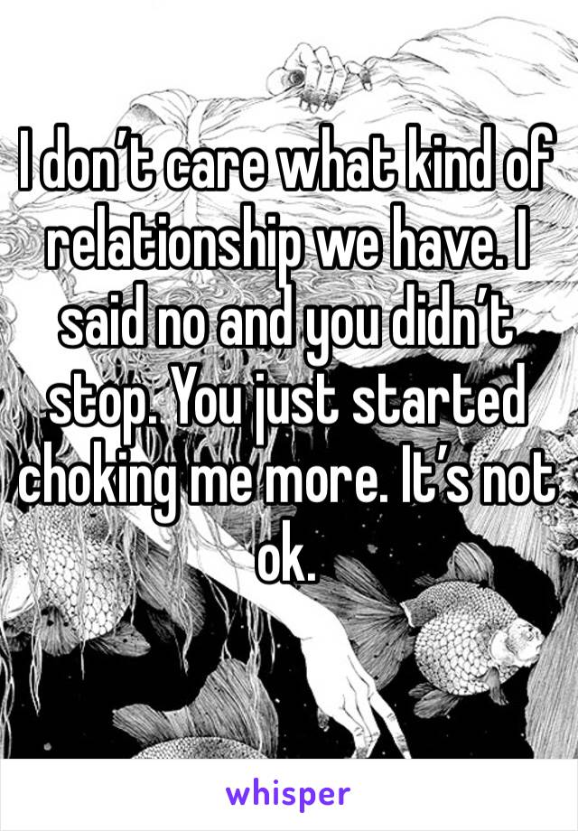 I don’t care what kind of relationship we have. I said no and you didn’t stop. You just started choking me more. It’s not ok. 