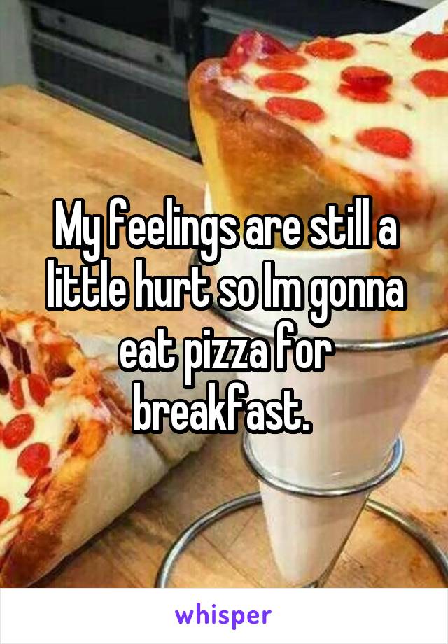My feelings are still a little hurt so Im gonna eat pizza for breakfast. 