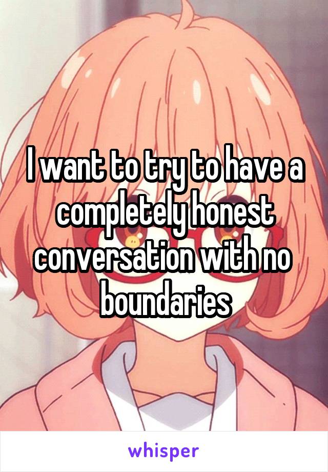 I want to try to have a completely honest conversation with no  boundaries