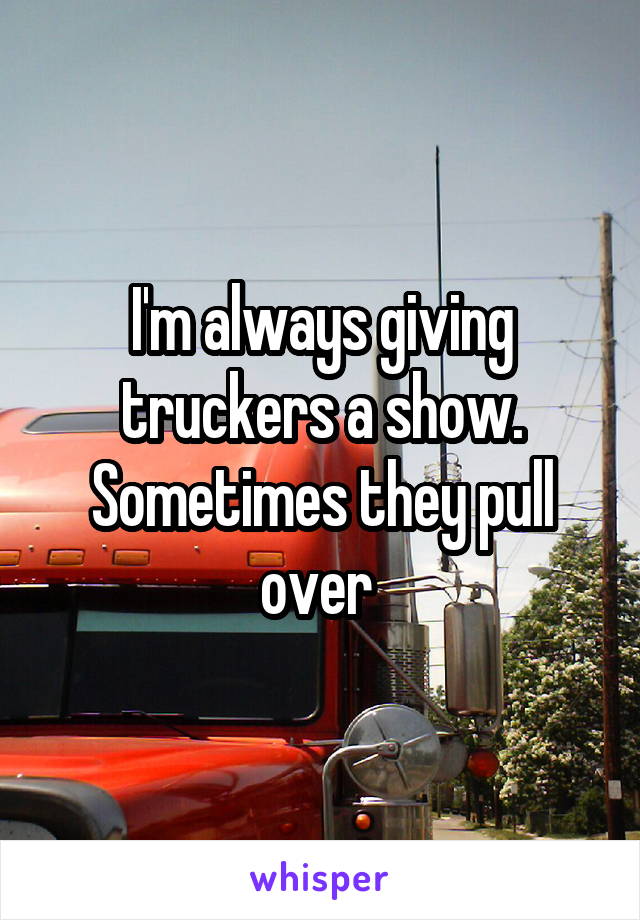 I'm always giving truckers a show. Sometimes they pull over 