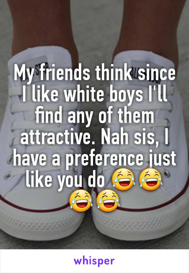 My friends think since I like white boys I'll find any of them attractive. Nah sis, I have a preference just like you do 😂😂😂😂