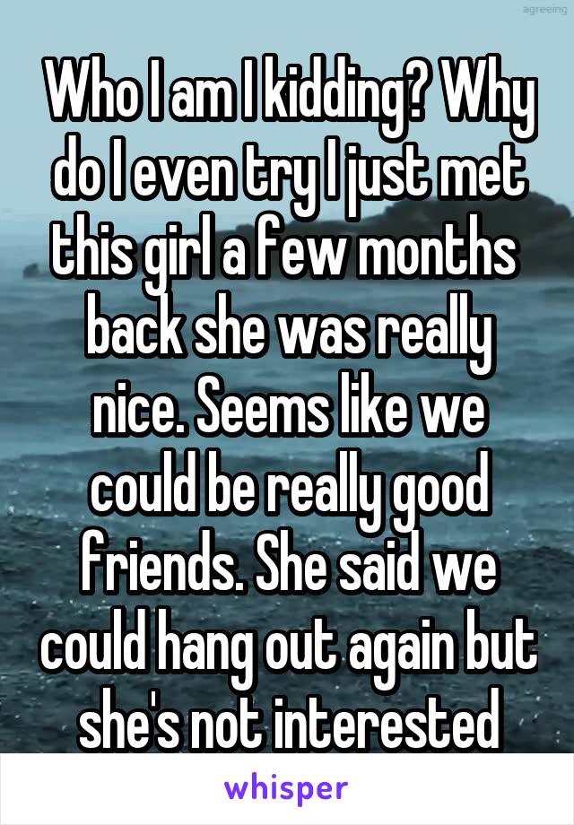 Who I am I kidding? Why do I even try I just met this girl a few months  back she was really nice. Seems like we could be really good friends. She said we could hang out again but she's not interested