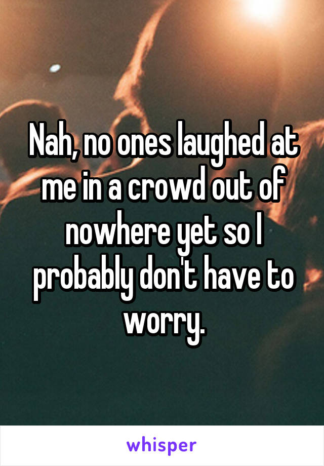 Nah, no ones laughed at me in a crowd out of nowhere yet so I probably don't have to worry.
