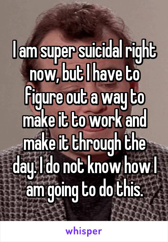 I am super suicidal right now, but I have to figure out a way to make it to work and make it through the day. I do not know how I am going to do this.