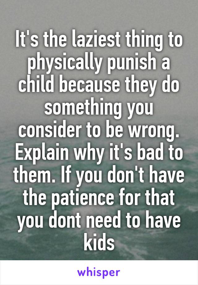 It's the laziest thing to physically punish a child because they do something you consider to be wrong. Explain why it's bad to them. If you don't have the patience for that you dont need to have kids