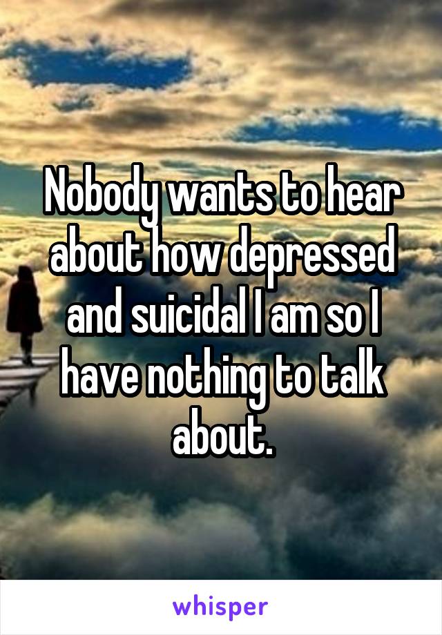 Nobody wants to hear about how depressed and suicidal I am so I have nothing to talk about.