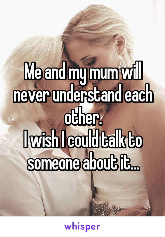 Me and my mum will never understand each other.
I wish I could talk to someone about it...