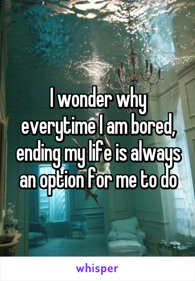 I wonder why everytime I am bored, ending my life is always an option for me to do