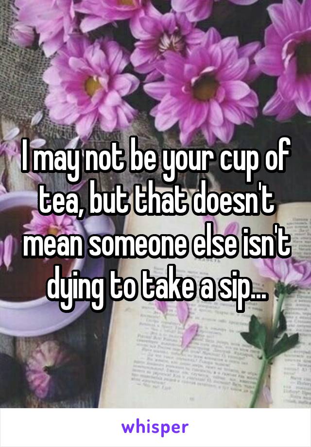 I may not be your cup of tea, but that doesn't mean someone else isn't dying to take a sip...
