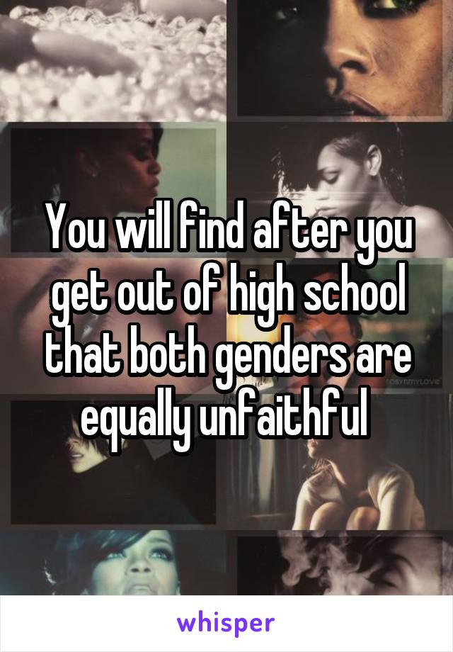 You will find after you get out of high school that both genders are equally unfaithful 