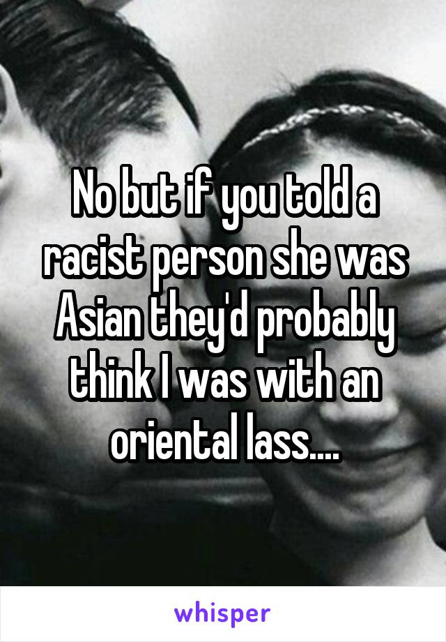 No but if you told a racist person she was Asian they'd probably think I was with an oriental lass....