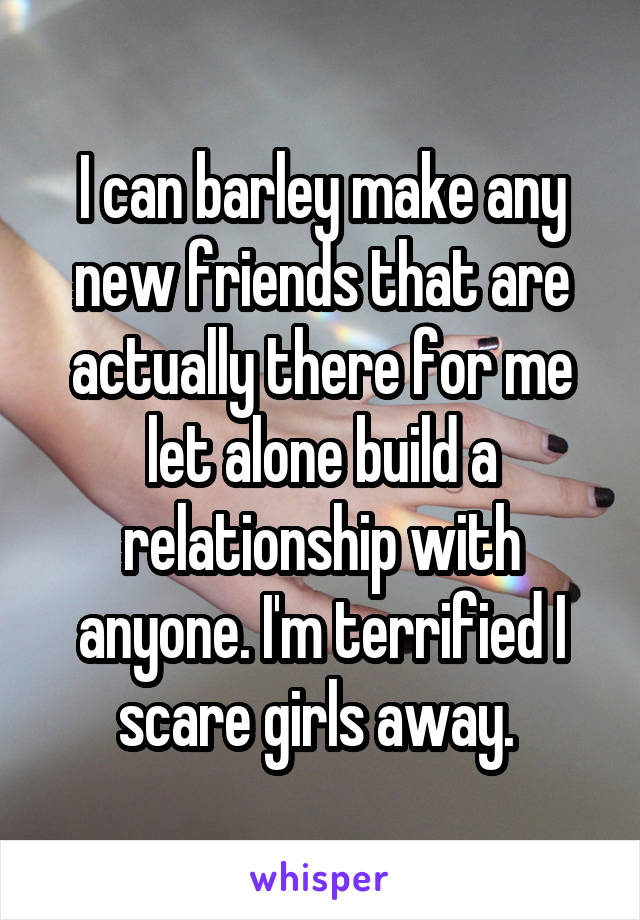 I can barley make any new friends that are actually there for me let alone build a relationship with anyone. I'm terrified I scare girls away. 