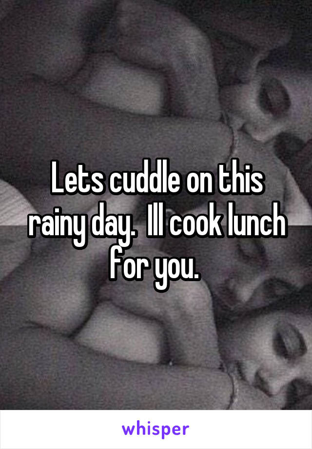 Lets cuddle on this rainy day.  Ill cook lunch for you. 